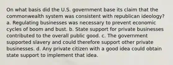 On what basis did the U.S. government base its claim that the commonwealth system was consistent with republican ideology? a. Regulating businesses was necessary to prevent economic cycles of boom and bust. b. State support for private businesses contributed to the overall public good. c. The government supported slavery and could therefore support other private businesses. d. Any private citizen with a good idea could obtain state support to implement that idea.