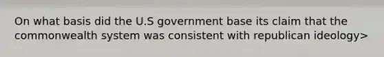 On what basis did the U.S government base its claim that the commonwealth system was consistent with republican ideology>