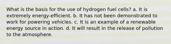 What is the basis for the use of hydrogen fuel cells? a. It is extremely energy-efficient. b. It has not been demonstrated to work for powering vehicles. c. It is an example of a renewable energy source in action. d. It will result in the release of pollution to the atmosphere.