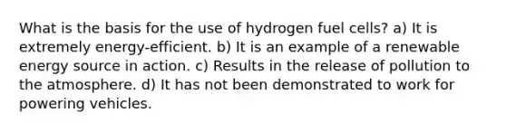 What is the basis for the use of hydrogen fuel cells? a) It is extremely energy-efficient. b) It is an example of a renewable energy source in action. c) Results in the release of pollution to the atmosphere. d) It has not been demonstrated to work for powering vehicles.