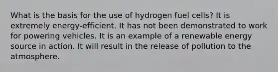 What is the basis for the use of hydrogen fuel cells? It is extremely energy-efficient. It has not been demonstrated to work for powering vehicles. It is an example of a renewable energy source in action. It will result in the release of pollution to the atmosphere.