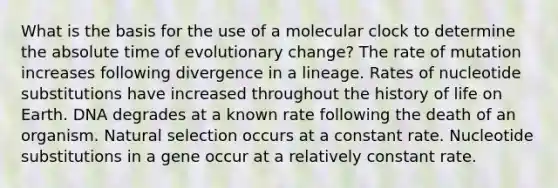 What is the basis for the use of a molecular clock to determine the absolute time of evolutionary change? The rate of mutation increases following divergence in a lineage. Rates of nucleotide substitutions have increased throughout the history of life on Earth. DNA degrades at a known rate following the death of an organism. Natural selection occurs at a constant rate. Nucleotide substitutions in a gene occur at a relatively constant rate.