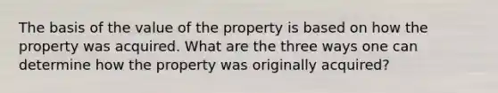 The basis of the value of the property is based on how the property was acquired. What are the three ways one can determine how the property was originally acquired?