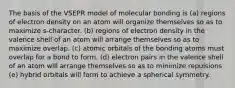 The basis of the VSEPR model of molecular bonding is (a) regions of electron density on an atom will organize themselves so as to maximize s-character. (b) regions of electron density in the valence shell of an atom will arrange themselves so as to maximize overlap. (c) atomic orbitals of the bonding atoms must overlap for a bond to form. (d) electron pairs in the valence shell of an atom will arrange themselves so as to minimize repulsions (e) hybrid orbitals will form to achieve a spherical symmetry.