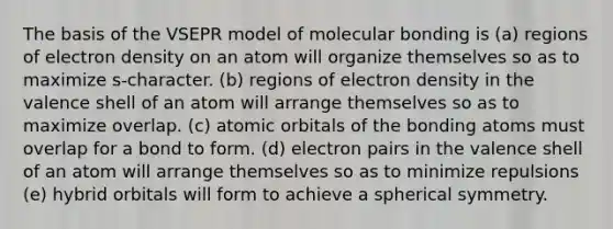 The basis of the VSEPR model of molecular bonding is (a) regions of electron density on an atom will organize themselves so as to maximize s-character. (b) regions of electron density in the valence shell of an atom will arrange themselves so as to maximize overlap. (c) atomic orbitals of the bonding atoms must overlap for a bond to form. (d) electron pairs in the valence shell of an atom will arrange themselves so as to minimize repulsions (e) hybrid orbitals will form to achieve a spherical symmetry.