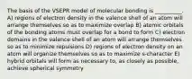 The basis of the VSEPR model of molecular bonding is __________. A) regions of electron density in the valence shell of an atom will arrange themselves so as to maximize overlap B) atomic orbitals of the bonding atoms must overlap for a bond to form C) electron domains in the valence shell of an atom will arrange themselves so as to minimize repulsions D) regions of electron density on an atom will organize themselves so as to maximize s-character E) hybrid orbitals will form as necessary to, as closely as possible, achieve spherical symmetry