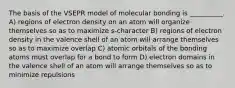 The basis of the VSEPR model of molecular bonding is __________. A) regions of electron density on an atom will organize themselves so as to maximize s-character B) regions of electron density in the valence shell of an atom will arrange themselves so as to maximize overlap C) atomic orbitals of the bonding atoms must overlap for a bond to form D) electron domains in the valence shell of an atom will arrange themselves so as to minimize repulsions