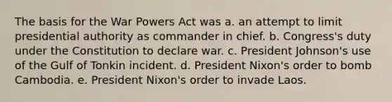 The basis for the War Powers Act was a. an attempt to limit presidential authority as commander in chief. b. Congress's duty under the Constitution to declare war. c. President Johnson's use of the Gulf of Tonkin incident. d. President Nixon's order to bomb Cambodia. e. President Nixon's order to invade Laos.