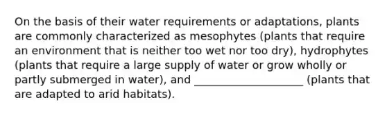 On the basis of their water requirements or adaptations, plants are commonly characterized as mesophytes (plants that require an environment that is neither too wet nor too dry), hydrophytes (plants that require a large supply of water or grow wholly or partly submerged in water), and ____________________ (plants that are adapted to arid habitats).