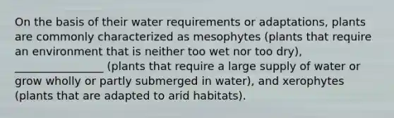 On the basis of their water requirements or adaptations, plants are commonly characterized as mesophytes (plants that require an environment that is neither too wet nor too dry), ________________ (plants that require a large supply of water or grow wholly or partly submerged in water), and xerophytes (plants that are adapted to arid habitats).