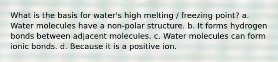 What is the basis for water's high melting / freezing point? a. Water molecules have a non-polar structure. b. It forms hydrogen bonds between adjacent molecules. c. Water molecules can form <a href='https://www.questionai.com/knowledge/kvOuFG6fy1-ionic-bonds' class='anchor-knowledge'>ionic bonds</a>. d. Because it is a positive ion.