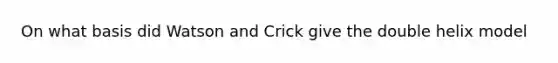 On what basis did Watson and Crick give the double helix model