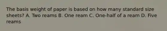 The basis weight of paper is based on how many standard size sheets? A. Two reams B. One ream C. One-half of a ream D. Five reams