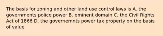 The basis for zoning and other land use control laws is A. the governments police power B. eminent domain C. the Civil Rights Act of 1866 D. the governemnts power tax property on the basis of value