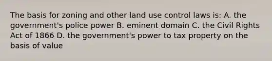 The basis for zoning and other land use control laws is: A. the government's police power B. eminent domain C. the Civil Rights Act of 1866 D. the government's power to tax property on the basis of value