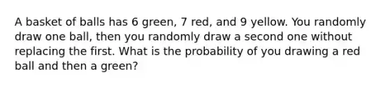 A basket of balls has 6 green, 7 red, and 9 yellow. You randomly draw one ball, then you randomly draw a second one without replacing the first. What is the probability of you drawing a red ball and then a green?