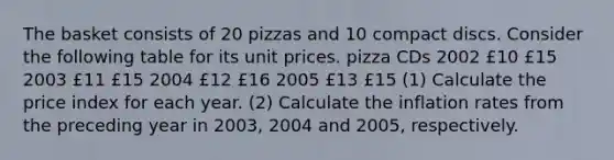 The basket consists of 20 pizzas and 10 compact discs. Consider the following table for its unit prices. pizza CDs 2002 £10 £15 2003 £11 £15 2004 £12 £16 2005 £13 £15 (1) Calculate the price index for each year. (2) Calculate the inflation rates from the preceding year in 2003, 2004 and 2005, respectively.