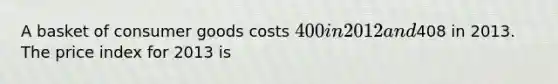 A basket of consumer goods costs 400 in 2012 and408 in 2013. The price index for 2013 is