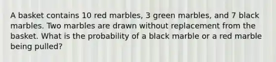 A basket contains 10 red marbles, 3 green marbles, and 7 black marbles. Two marbles are drawn without replacement from the basket. What is the probability of a black marble or a red marble being pulled?