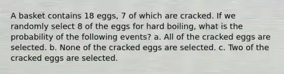 A basket contains 18 ​eggs, 7 of which are cracked. If we randomly select 8 of the eggs for hard​ boiling, what is the probability of the following​ events? a. All of the cracked eggs are selected. b. None of the cracked eggs are selected. c. Two of the cracked eggs are selected.