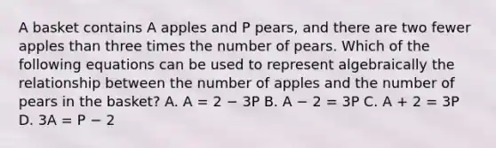 A basket contains A apples and P pears, and there are two fewer apples than three times the number of pears. Which of the following equations can be used to represent algebraically the relationship between the number of apples and the number of pears in the basket? A. A = 2 − 3P B. A − 2 = 3P C. A + 2 = 3P D. 3A = P − 2