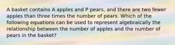 A basket contains A apples and P pears, and there are two fewer apples than three times the number of pears. Which of the following equations can be used to represent algebraically the relationship between the number of apples and the number of pears in the basket?