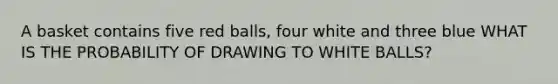 A basket contains five red balls, four white and three blue WHAT IS THE PROBABILITY OF DRAWING TO WHITE BALLS?