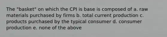 The "basket" on which the CPI is base is composed of a. raw materials purchased by firms b. total current production c. products purchased by the typical consumer d. consumer production e. none of the above