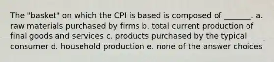 The "basket" on which the CPI is based is composed of _______. a. raw materials purchased by firms b. total current production of final goods and services c. products purchased by the typical consumer d. household production e. none of the answer choices