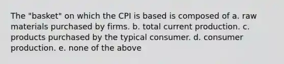 The "basket" on which the CPI is based is composed of a. raw materials purchased by firms. b. total current production. c. products purchased by the typical consumer. d. consumer production. e. none of the above