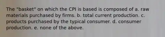 The "basket" on which the CPI is based is composed of a. raw materials purchased by firms. b. total current production. c. products purchased by the typical consumer. d. consumer production. e. none of the above.