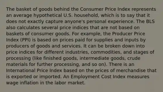 The basket of goods behind the Consumer Price Index represents an average hypothetical U.S. household, which is to say that it does not exactly capture anyone's personal experience. The BLS also calculates several price indices that are not based on baskets of consumer goods. For example, the Producer Price Index (PPI) is based on prices paid for supplies and inputs by producers of goods and services. It can be broken down into price indices for different industries, commodities, and stages of processing (like finished goods, intermediate goods, crude materials for further processing, and so on). There is an International Price Index based on the prices of merchandise that is exported or imported. An Employment Cost Index measures wage inflation in the labor market.