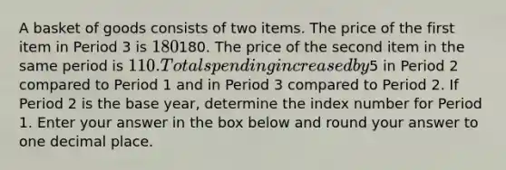 A basket of goods consists of two items. The price of the first item in Period 3 is 180⁢180. The price of the second item in the same period is ⁢110. Total spending increased by⁢5 in Period 2 compared to Period 1 and in Period 3 compared to Period 2. If Period 2 is the base year, determine the index number for Period 1. Enter your answer in the box below and round your answer to one decimal place.