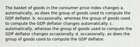 The basket of goods in the consumer price index changes a. automatically, as does the group of goods used to compute the GDP deflator. b. occasionally, whereas the group of goods used to compute the GDP deflator changes automatically. c. automatically, whereas the group of goods used to compute the GDP deflator changes occasionally. d. occasionally, as does the group of goods used to compute the GDP deflator.