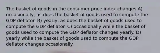 The basket of goods in the consumer price index changes A) occasionally, as does the basket of goods used to compute the GDP deflator. B) yearly, as does the basket of goods used to compute the GDP deflator. C) occasionally while the basket of goods used to compute the GDP deflator changes yearly. D) yearly while the basket of goods used to compute the GDP deflator changes occasionally.