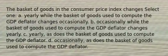 The basket of goods in the consumer price index changes Select one: a. yearly while the basket of goods used to compute the GDP deflator changes occasionally. b. occasionally while the basket of goods used to compute the GDP deflator changes yearly. c. yearly, as does the basket of goods used to compute the GDP deflator. d. occasionally, as does the basket of goods used to compute the GDP deflator.