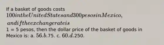 If a basket of goods costs 100 in the United States and 300 pesos in Mexico, and if the exchange rate is1 = 5 pesos, then the dollar price of the basket of goods in Mexico is: a. 56. b.75. c. 60. d.250.