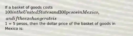 If a basket of goods costs 100 in the United States and 300 pesos in Mexico, and if the exchange rate is1 = 5 pesos, then the dollar price of the basket of goods in Mexico is: