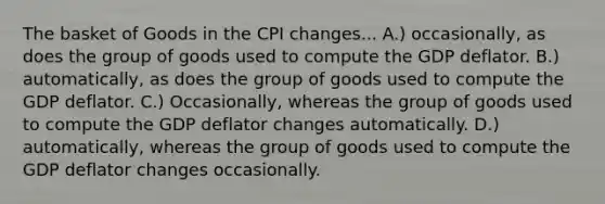 The basket of Goods in the CPI changes... A.) occasionally, as does the group of goods used to compute the GDP deflator. B.) automatically, as does the group of goods used to compute the GDP deflator. C.) Occasionally, whereas the group of goods used to compute the GDP deflator changes automatically. D.) automatically, whereas the group of goods used to compute the GDP deflator changes occasionally.