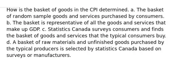 How is the basket of goods in the CPI determined. a. The basket of random sample goods and services purchased by consumers. b. The basket is representative of all the goods and services that make up GDP. c. Statistics Canada surveys consumers and finds the basket of goods and services that the typical consumers buy. d. A basket of raw materials and unfinished goods purchased by the typical producers is selected by statistics Canada based on surveys or manufacturers.