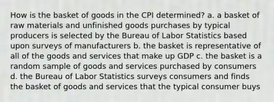 How is the basket of goods in the CPI determined? a. a basket of raw materials and unfinished goods purchases by typical producers is selected by the Bureau of Labor Statistics based upon surveys of manufacturers b. the basket is representative of all of the goods and services that make up GDP c. the basket is a random sample of goods and services purchased by consumers d. the Bureau of Labor Statistics surveys consumers and finds the basket of goods and services that the typical consumer buys