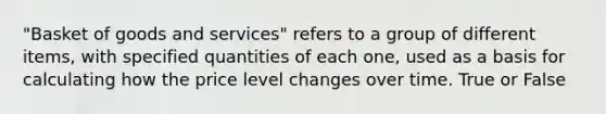 "Basket of goods and services" refers to a group of different items, with specified quantities of each one, used as a basis for calculating how the price level changes over time. True or False