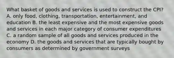 What basket of goods and services is used to construct the CPI? A. only food, clothing, transportation, entertainment, and education B. the least expensive and the most expensive goods and services in each major category of consumer expenditures C. a random sample of all goods and services produced in the economy D. the goods and services that are typically bought by consumers as determined by government surveys