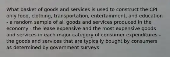 What basket of goods and services is used to construct the CPI - only food, clothing, transportation, entertainment, and education - a random sample of all goods and services produced in the economy - the lease expensive and the most expensive goods and services in each major category of consumer expenditures - the goods and services that are typically bought by consumers as determined by government surveys