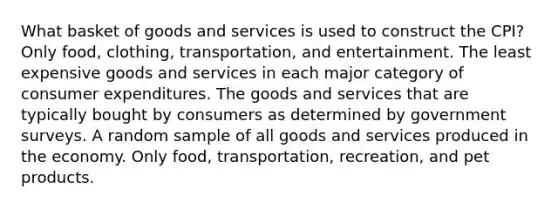 What basket of goods and services is used to construct the CPI? Only food, clothing, transportation, and entertainment. The least expensive goods and services in each major category of consumer expenditures. The goods and services that are typically bought by consumers as determined by government surveys. A random sample of all goods and services produced in the economy. Only food, transportation, recreation, and pet products.