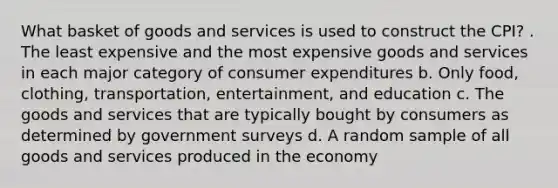 What basket of goods and services is used to construct the CPI? . The least expensive and the most expensive goods and services in each major category of consumer expenditures b. Only food, clothing, transportation, entertainment, and education c. The goods and services that are typically bought by consumers as determined by government surveys d. A random sample of all goods and services produced in the economy