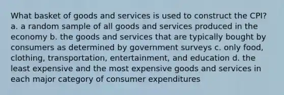 What basket of goods and services is used to construct the CPI? a. a random sample of all goods and services produced in the economy b. the goods and services that are typically bought by consumers as determined by government surveys c. only food, clothing, transportation, entertainment, and education d. the least expensive and the most expensive goods and services in each major category of consumer expenditures