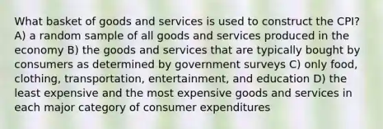 What basket of goods and services is used to construct the CPI? A) a random sample of all goods and services produced in the economy B) the goods and services that are typically bought by consumers as determined by government surveys C) only food, clothing, transportation, entertainment, and education D) the least expensive and the most expensive goods and services in each major category of consumer expenditures