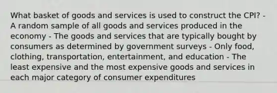 What basket of goods and services is used to construct the CPI? - A random sample of all goods and services produced in the economy - The goods and services that are typically bought by consumers as determined by government surveys - Only food, clothing, transportation, entertainment, and education - The least expensive and the most expensive goods and services in each major category of consumer expenditures