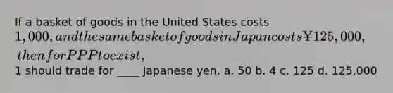 If a basket of goods in the United States costs 1,000, and the same basket of goods in Japan costs ¥125,000, then for PPP to exist,1 should trade for ____ Japanese yen. a. 50 b. 4 c. 125 d. 125,000